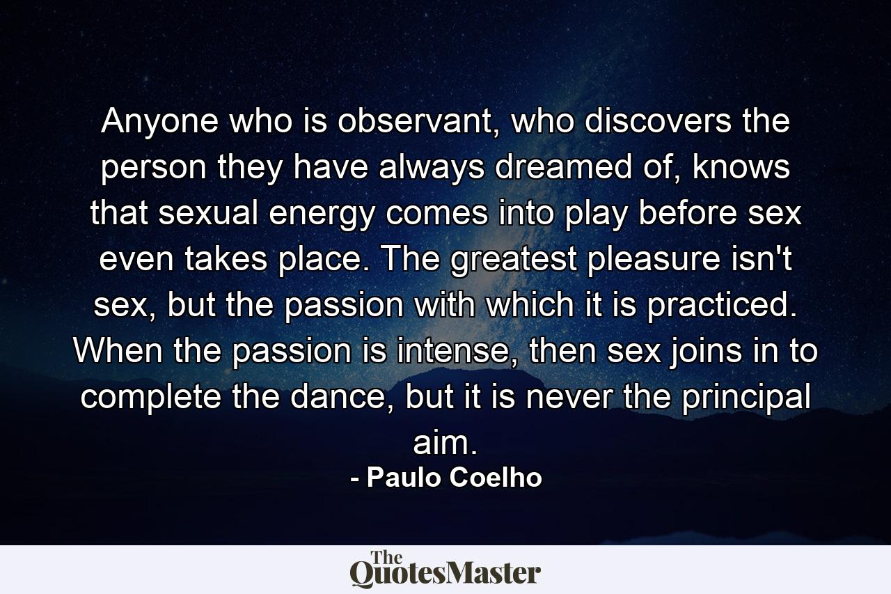 Anyone who is observant, who discovers the person they have always dreamed of, knows that sexual energy comes into play before sex even takes place. The greatest pleasure isn't sex, but the passion with which it is practiced. When the passion is intense, then sex joins in to complete the dance, but it is never the principal aim. - Quote by Paulo Coelho