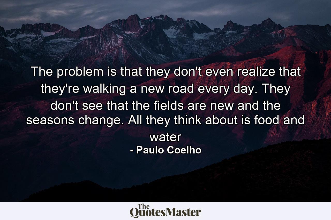 The problem is that they don't even realize that they're walking a new road every day. They don't see that the fields are new and the seasons change. All they think about is food and water - Quote by Paulo Coelho