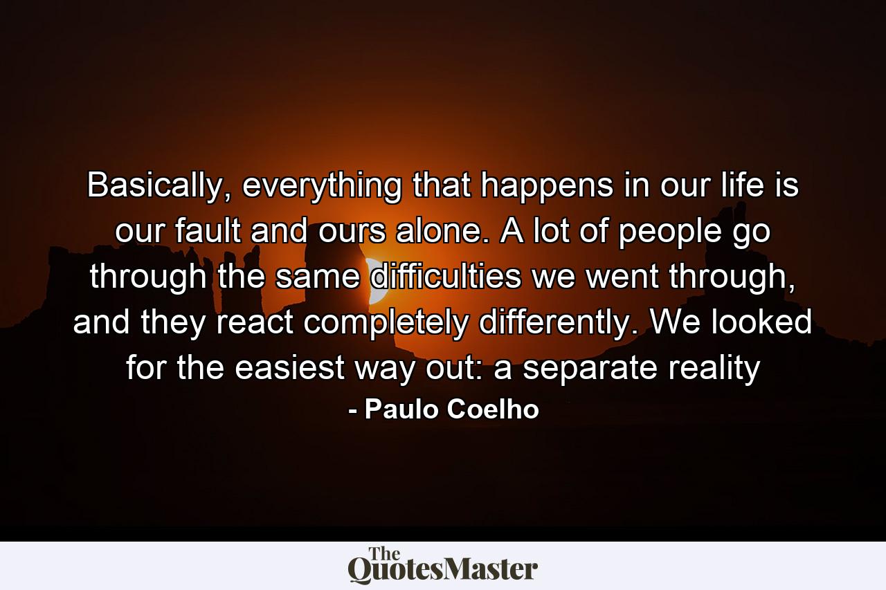 Basically, everything that happens in our life is our fault and ours alone. A lot of people go through the same difficulties we went through, and they react completely differently. We looked for the easiest way out: a separate reality - Quote by Paulo Coelho