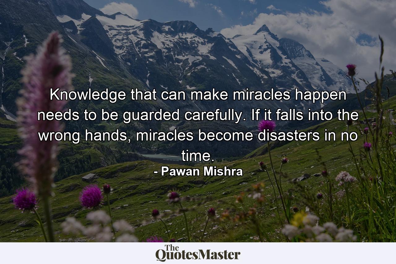 Knowledge that can make miracles happen needs to be guarded carefully. If it falls into the wrong hands, miracles become disasters in no time. - Quote by Pawan Mishra