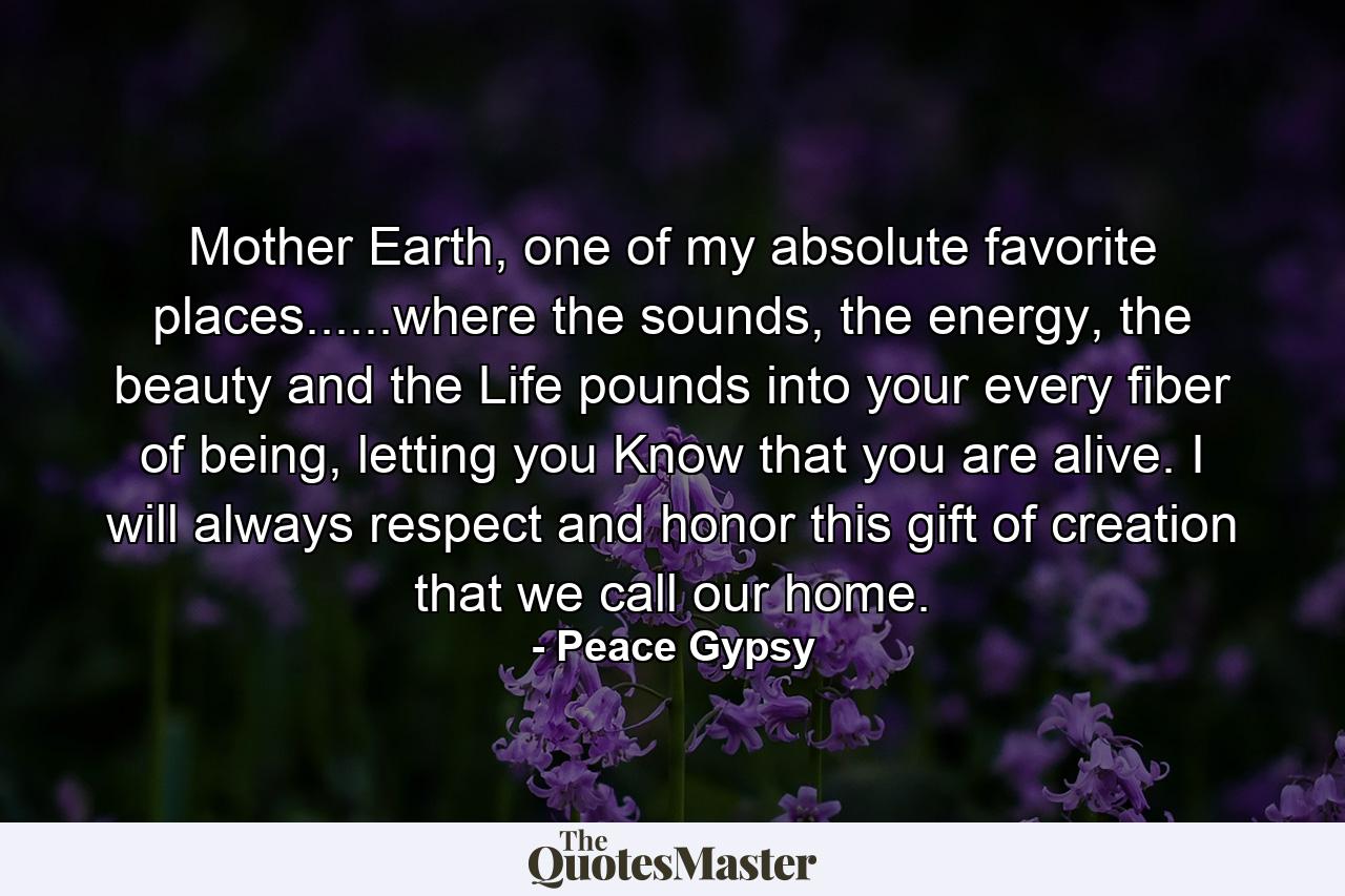 Mother Earth, one of my absolute favorite places......where the sounds, the energy, the beauty and the Life pounds into your every fiber of being, letting you Know that you are alive. I will always respect and honor this gift of creation that we call our home. - Quote by Peace Gypsy