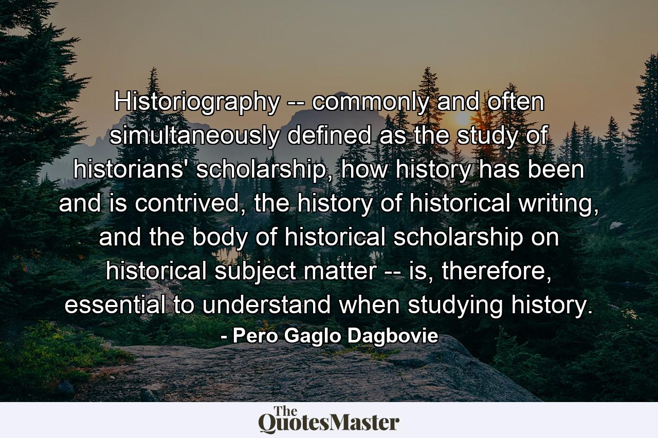 Historiography -- commonly and often simultaneously defined as the study of historians' scholarship, how history has been and is contrived, the history of historical writing, and the body of historical scholarship on historical subject matter -- is, therefore, essential to understand when studying history. - Quote by Pero Gaglo Dagbovie