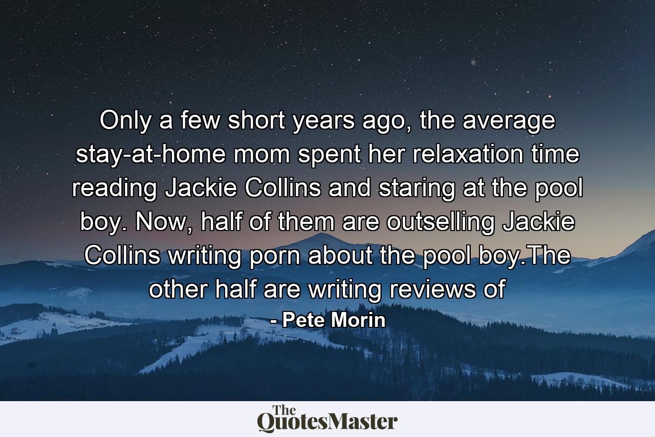 Only a few short years ago, the average stay-at-home mom spent her relaxation time reading Jackie Collins and staring at the pool boy. Now, half of them are outselling Jackie Collins writing porn about the pool boy.The other half are writing reviews of - Quote by Pete Morin