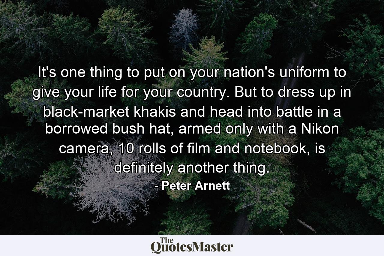 It's one thing to put on your nation's uniform to give your life for your country. But to dress up in black-market khakis and head into battle in a borrowed bush hat, armed only with a Nikon camera, 10 rolls of film and notebook, is definitely another thing. - Quote by Peter Arnett