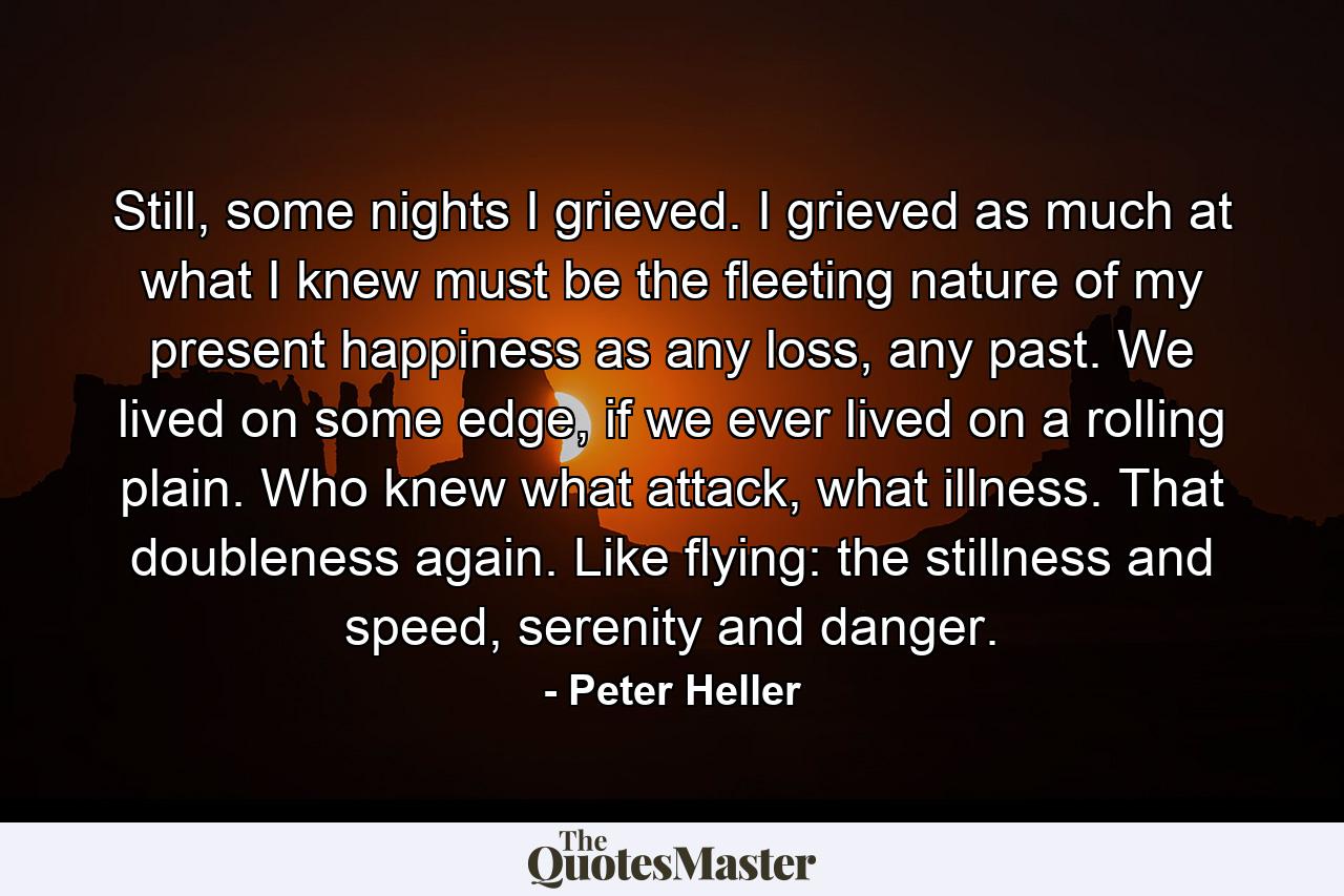 Still, some nights I grieved. I grieved as much at what I knew must be the fleeting nature of my present happiness as any loss, any past. We lived on some edge, if we ever lived on a rolling plain. Who knew what attack, what illness. That doubleness again. Like flying: the stillness and speed, serenity and danger. - Quote by Peter Heller