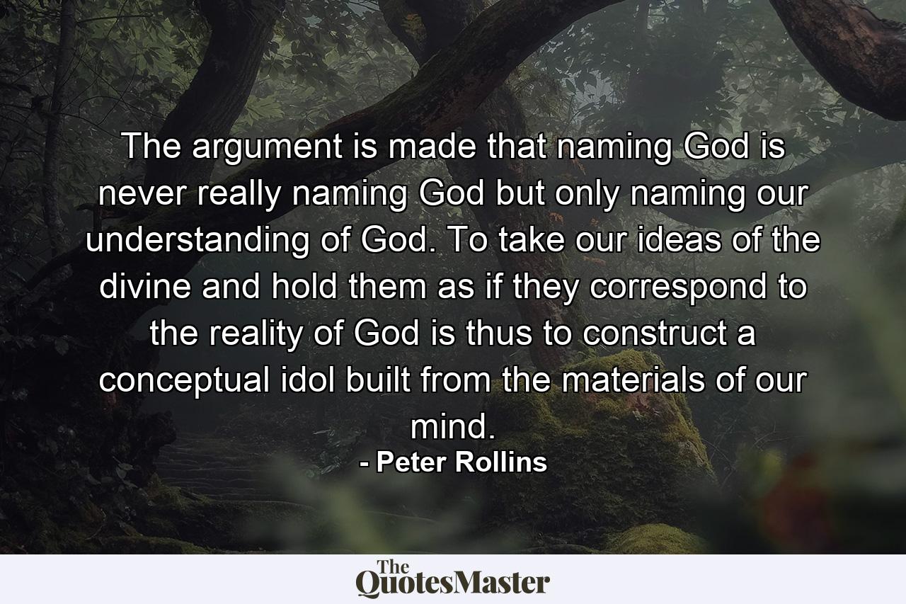 The argument is made that naming God is never really naming God but only naming our understanding of God. To take our ideas of the divine and hold them as if they correspond to the reality of God is thus to construct a conceptual idol built from the materials of our mind. - Quote by Peter Rollins