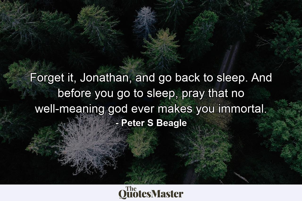 Forget it, Jonathan, and go back to sleep. And before you go to sleep, pray that no well-meaning god ever makes you immortal. - Quote by Peter S Beagle