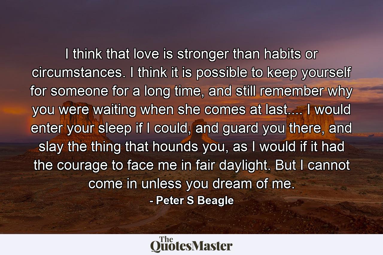 I think that love is stronger than habits or circumstances. I think it is possible to keep yourself for someone for a long time, and still remember why you were waiting when she comes at last.... I would enter your sleep if I could, and guard you there, and slay the thing that hounds you, as I would if it had the courage to face me in fair daylight. But I cannot come in unless you dream of me. - Quote by Peter S Beagle