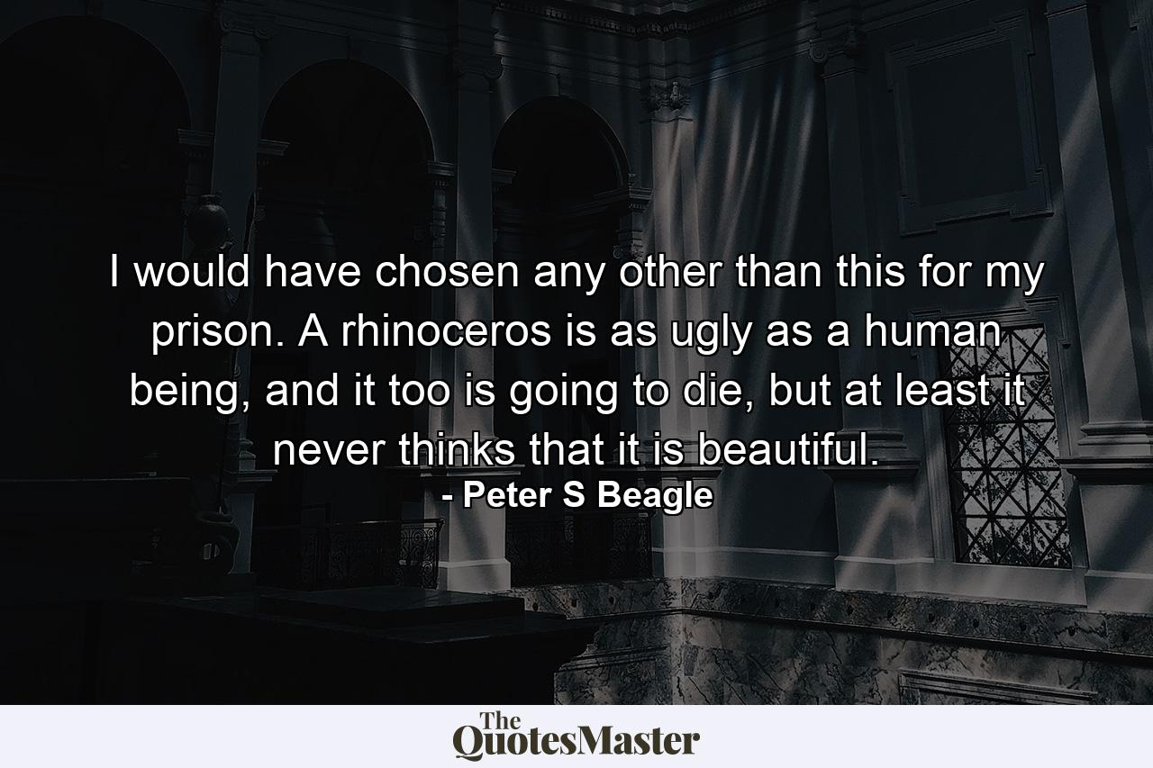 I would have chosen any other than this for my prison. A rhinoceros is as ugly as a human being, and it too is going to die, but at least it never thinks that it is beautiful. - Quote by Peter S Beagle