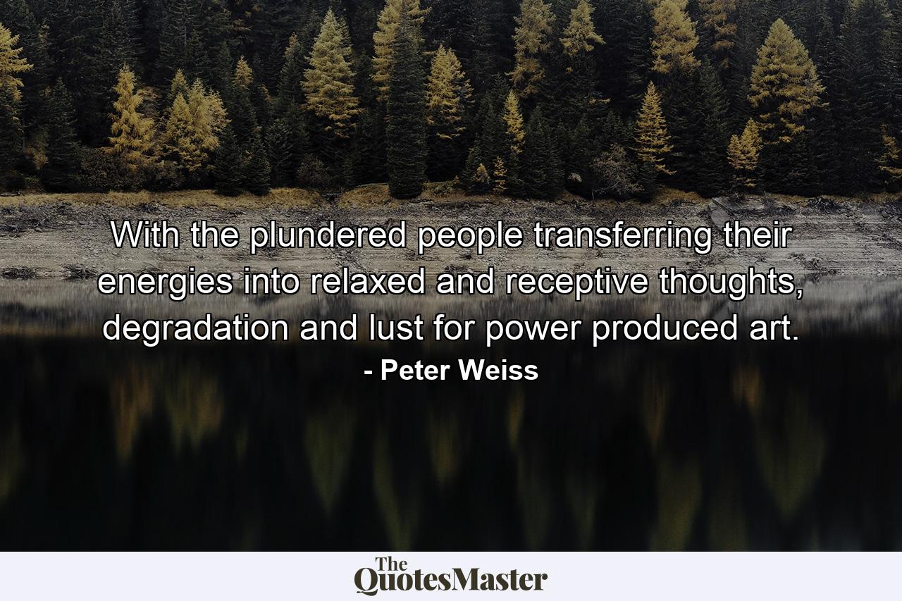 With the plundered people transferring their energies into relaxed and receptive thoughts, degradation and lust for power produced art. - Quote by Peter Weiss