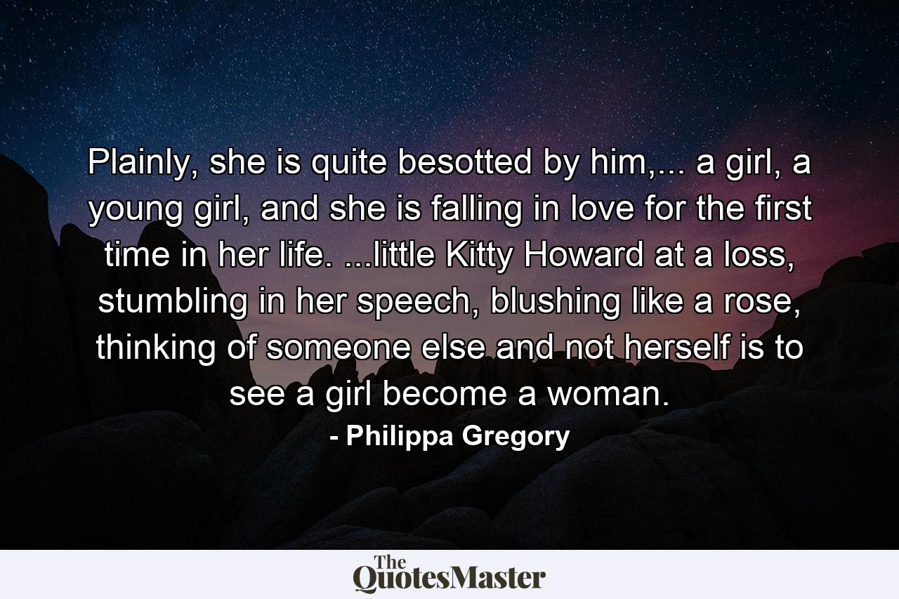 Plainly, she is quite besotted by him,... a girl, a young girl, and she is falling in love for the first time in her life. ...little Kitty Howard at a loss, stumbling in her speech, blushing like a rose, thinking of someone else and not herself is to see a girl become a woman. - Quote by Philippa Gregory