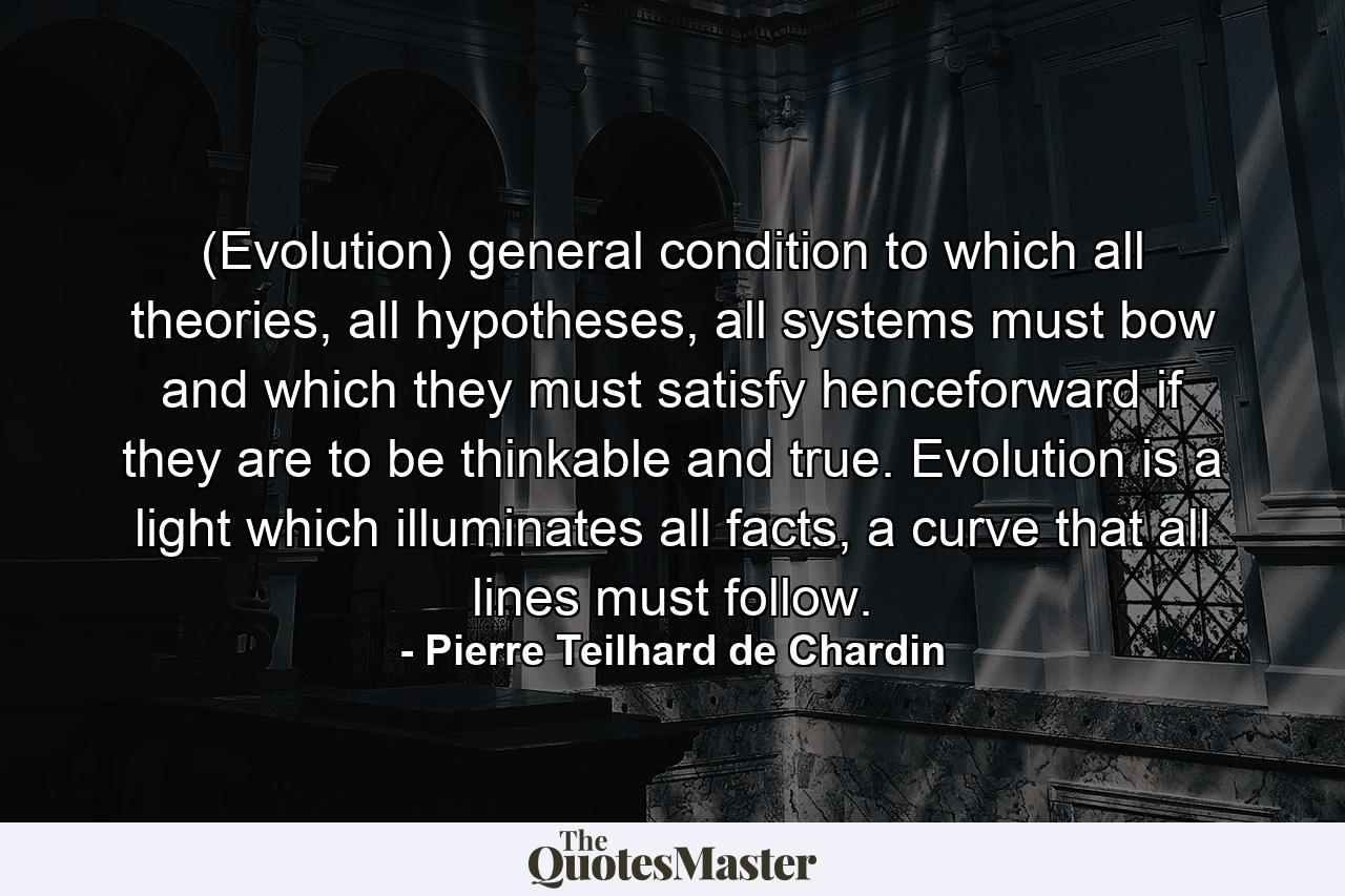 (Evolution) general condition to which all theories, all hypotheses, all systems must bow and which they must satisfy henceforward if they are to be thinkable and true. Evolution is a light which illuminates all facts, a curve that all lines must follow. - Quote by Pierre Teilhard de Chardin