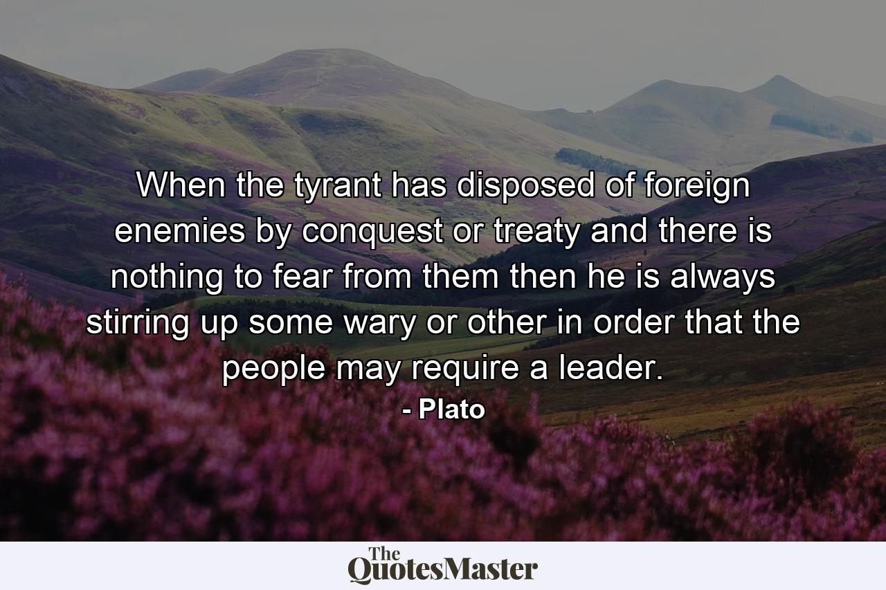 When the tyrant has disposed of foreign enemies by conquest or treaty and there is nothing to fear from them then he is always stirring up some wary or other in order that the people may require a leader. - Quote by Plato