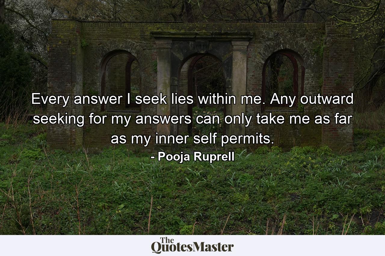 Every answer I seek lies within me. Any outward seeking for my answers can only take me as far as my inner self permits. - Quote by Pooja Ruprell