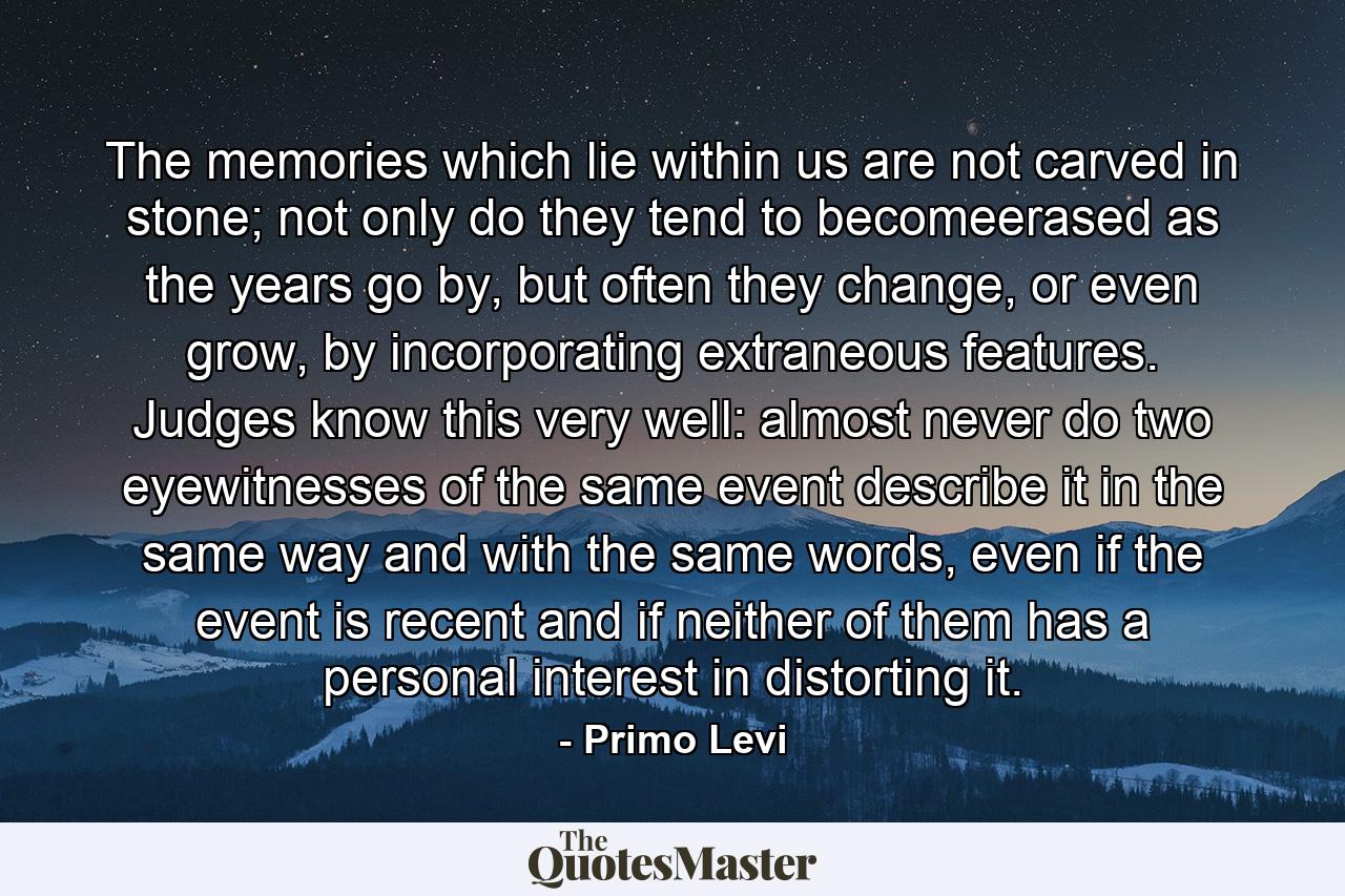 The memories which lie within us are not carved in stone; not only do they tend to becomeerased as the years go by, but often they change, or even grow, by incorporating extraneous features. Judges know this very well: almost never do two eyewitnesses of the same event describe it in the same way and with the same words, even if the event is recent and if neither of them has a personal interest in distorting it. - Quote by Primo Levi