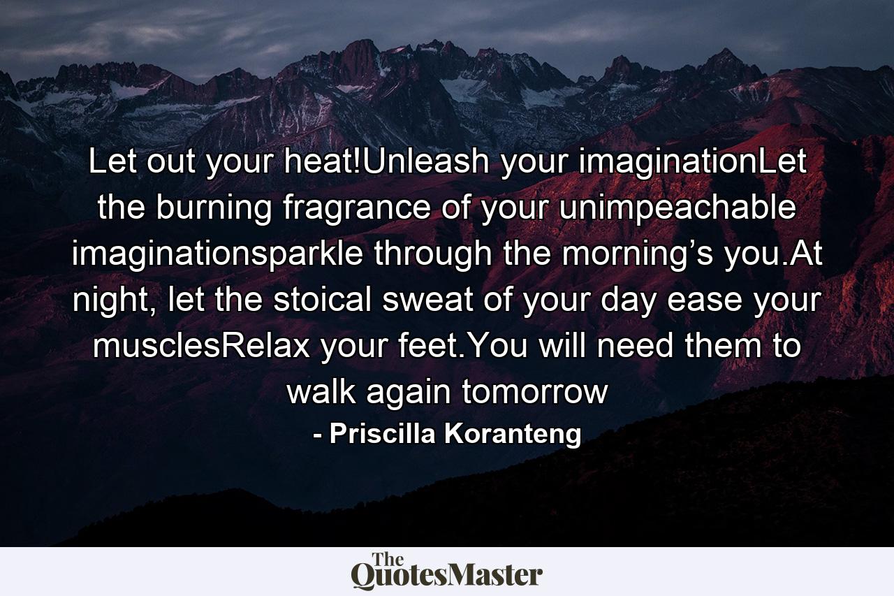 Let out your heat!Unleash your imaginationLet the burning fragrance of your unimpeachable imaginationsparkle through the morning’s you.At night, let the stoical sweat of your day ease your musclesRelax your feet.You will need them to walk again tomorrow - Quote by Priscilla Koranteng