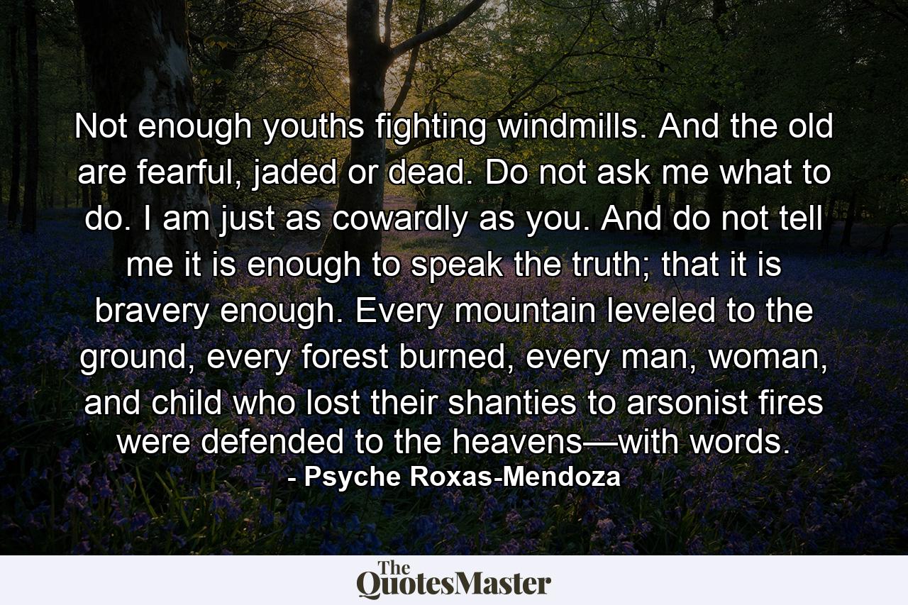 Not enough youths fighting windmills. And the old are fearful, jaded or dead. Do not ask me what to do. I am just as cowardly as you. And do not tell me it is enough to speak the truth; that it is bravery enough. Every mountain leveled to the ground, every forest burned, every man, woman, and child who lost their shanties to arsonist fires were defended to the heavens—with words. - Quote by Psyche Roxas-Mendoza