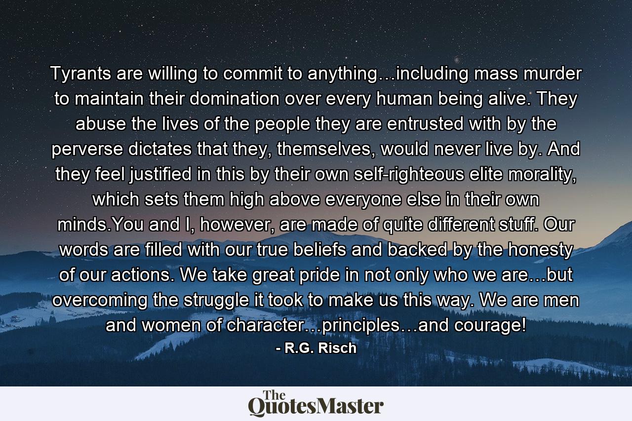 Tyrants are willing to commit to anything…including mass murder to maintain their domination over every human being alive. They abuse the lives of the people they are entrusted with by the perverse dictates that they, themselves, would never live by. And they feel justified in this by their own self-righteous elite morality, which sets them high above everyone else in their own minds.You and I, however, are made of quite different stuff. Our words are filled with our true beliefs and backed by the honesty of our actions. We take great pride in not only who we are…but overcoming the struggle it took to make us this way. We are men and women of character…principles…and courage! - Quote by R.G. Risch