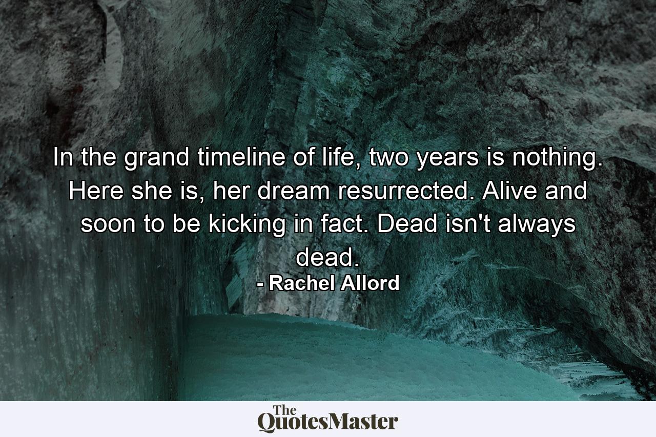 In the grand timeline of life, two years is nothing. Here she is, her dream resurrected. Alive and soon to be kicking in fact. Dead isn't always dead. - Quote by Rachel Allord