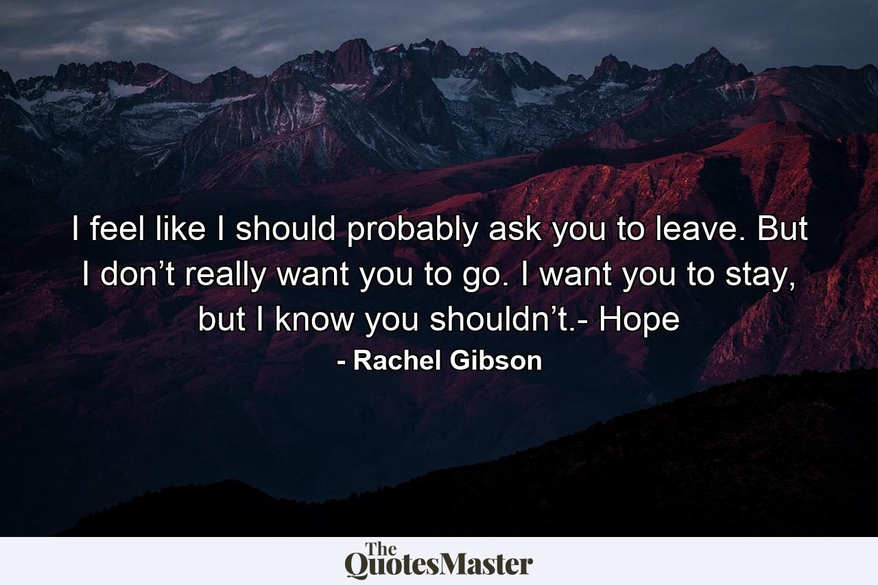 I feel like I should probably ask you to leave. But I don’t really want you to go. I want you to stay, but I know you shouldn’t.- Hope - Quote by Rachel Gibson