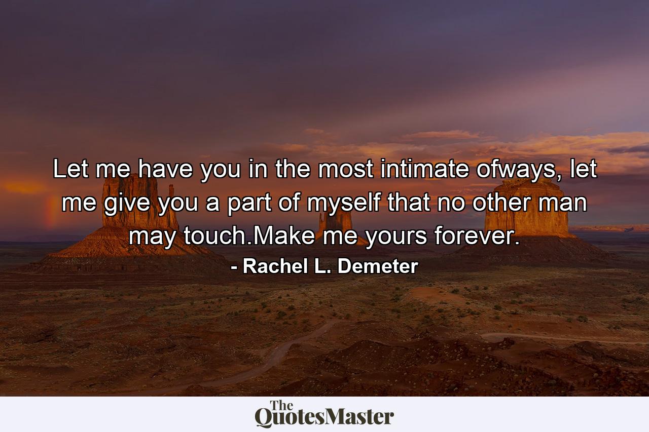 Let me have you in the most intimate ofways, let me give you a part of myself that no other man may touch.Make me yours forever. - Quote by Rachel L. Demeter