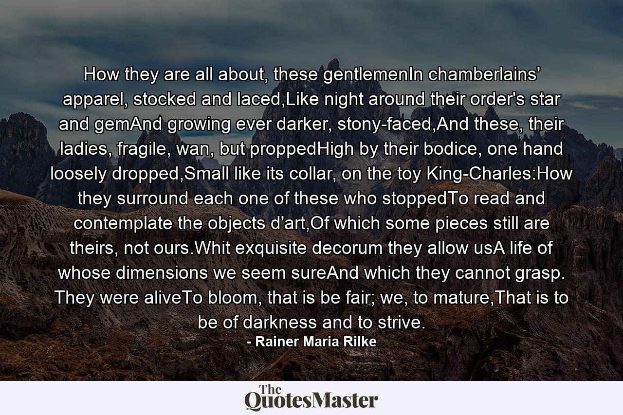 How they are all about, these gentlemenIn chamberlains' apparel, stocked and laced,Like night around their order's star and gemAnd growing ever darker, stony-faced,And these, their ladies, fragile, wan, but proppedHigh by their bodice, one hand loosely dropped,Small like its collar, on the toy King-Charles:How they surround each one of these who stoppedTo read and contemplate the objects d'art,Of which some pieces still are theirs, not ours.Whit exquisite decorum they allow usA life of whose dimensions we seem sureAnd which they cannot grasp. They were aliveTo bloom, that is be fair; we, to mature,That is to be of darkness and to strive. - Quote by Rainer Maria Rilke