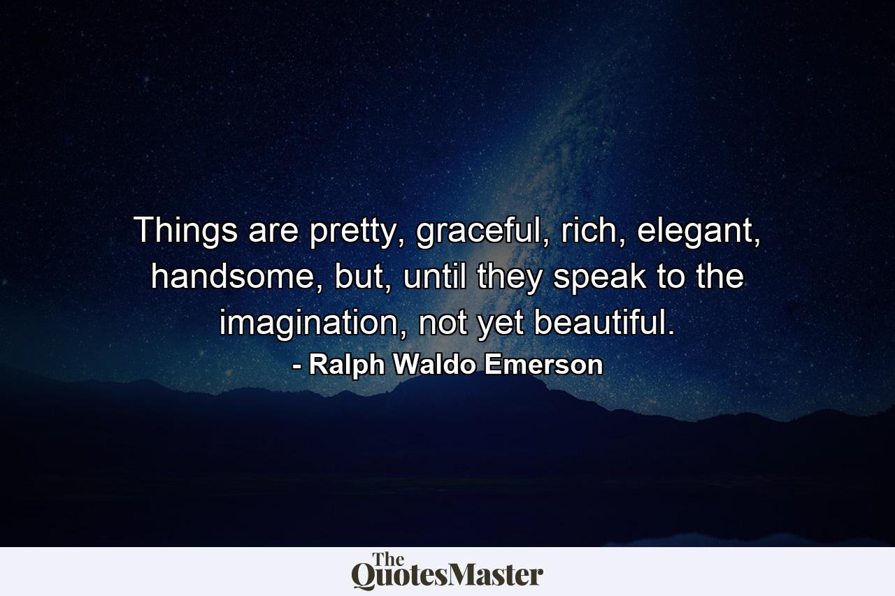 Things are pretty, graceful, rich, elegant, handsome, but, until they speak to the imagination, not yet beautiful. - Quote by Ralph Waldo Emerson