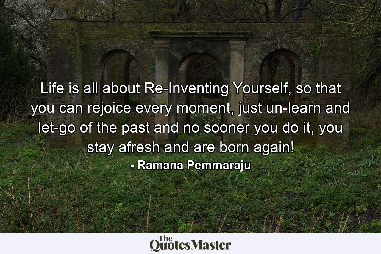 Life is all about Re-Inventing Yourself, so that you can rejoice every moment, just un-learn and let-go of the past and no sooner you do it, you stay afresh and are born again! - Quote by Ramana Pemmaraju