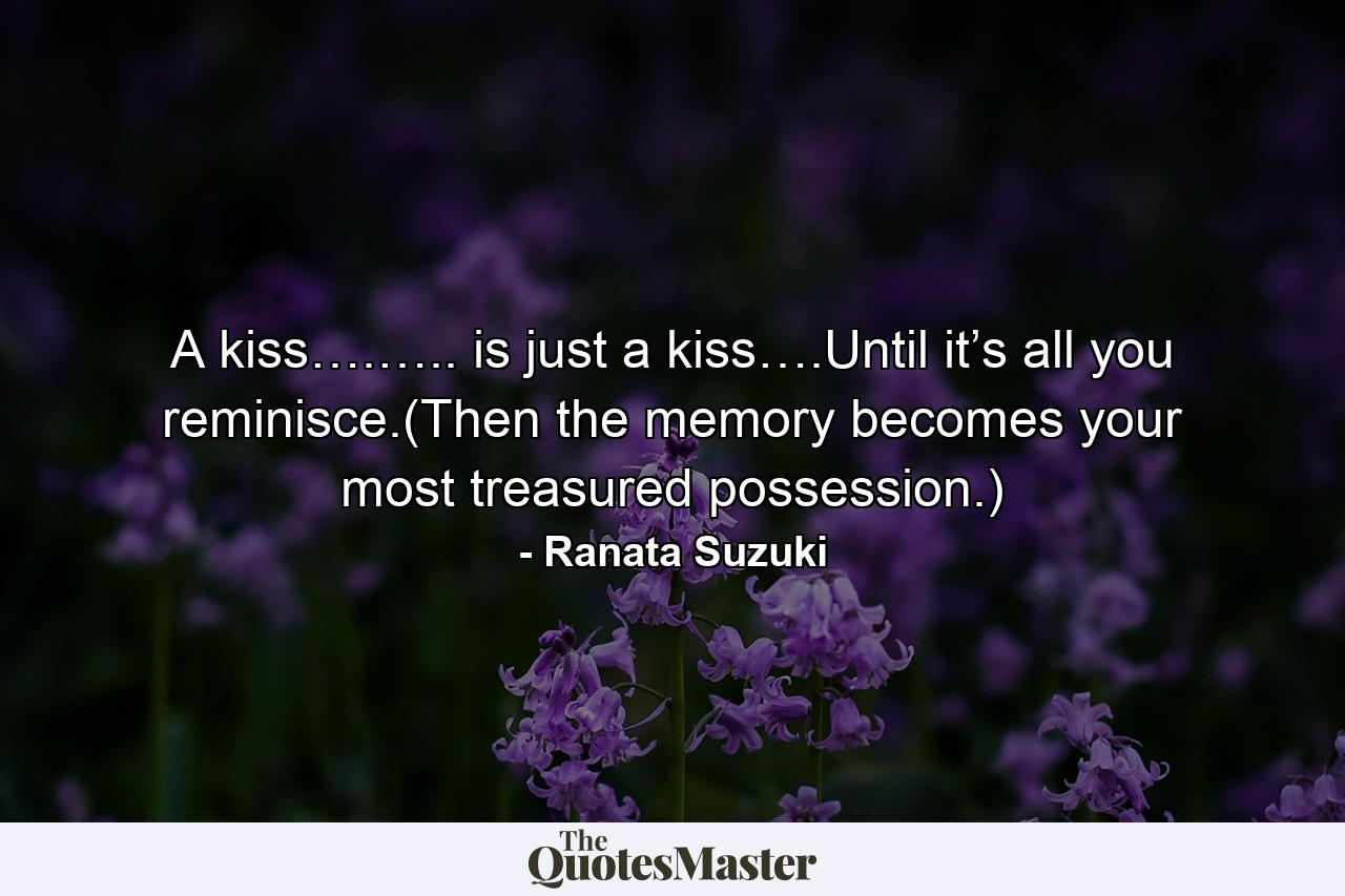 A kiss….….. is just a kiss….Until it’s all you reminisce.(Then the memory becomes your most treasured possession.) - Quote by Ranata Suzuki