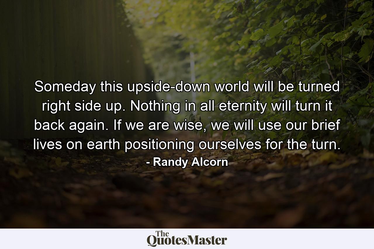 Someday this upside-down world will be turned right side up. Nothing in all eternity will turn it back again. If we are wise, we will use our brief lives on earth positioning ourselves for the turn. - Quote by Randy Alcorn