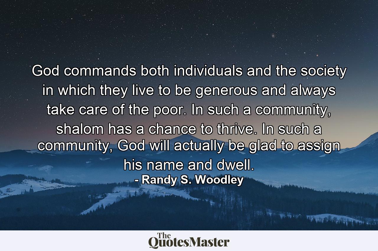 God commands both individuals and the society in which they live to be generous and always take care of the poor. In such a community, shalom has a chance to thrive. In such a community, God will actually be glad to assign his name and dwell. - Quote by Randy S. Woodley