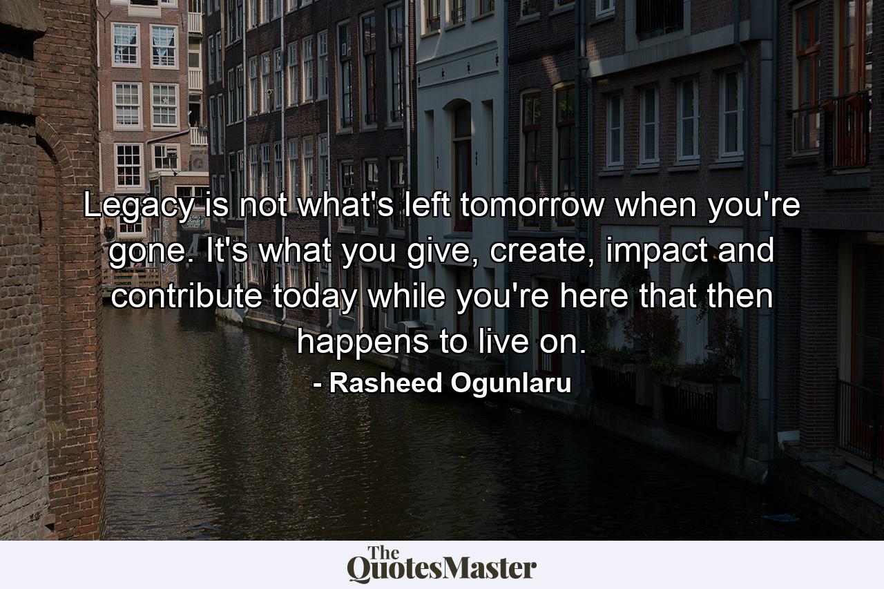 Legacy is not what's left tomorrow when you're gone. It's what you give, create, impact and contribute today while you're here that then happens to live on. - Quote by Rasheed Ogunlaru