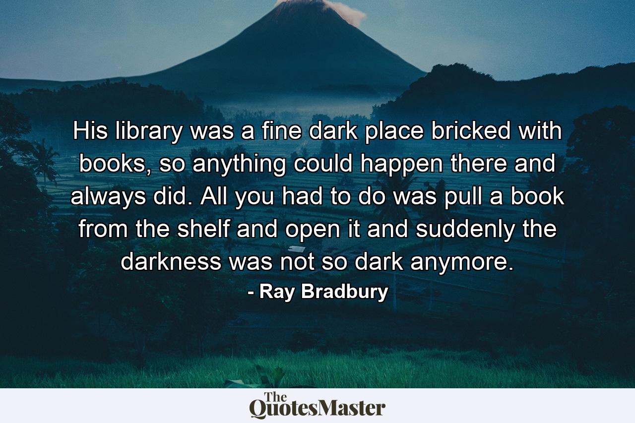 His library was a fine dark place bricked with books, so anything could happen there and always did. All you had to do was pull a book from the shelf and open it and suddenly the darkness was not so dark anymore. - Quote by Ray Bradbury