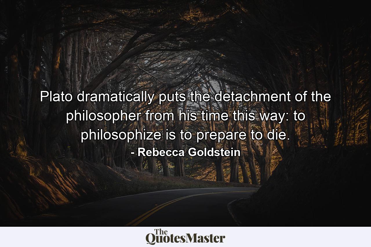 Plato dramatically puts the detachment of the philosopher from his time this way: to philosophize is to prepare to die. - Quote by Rebecca Goldstein