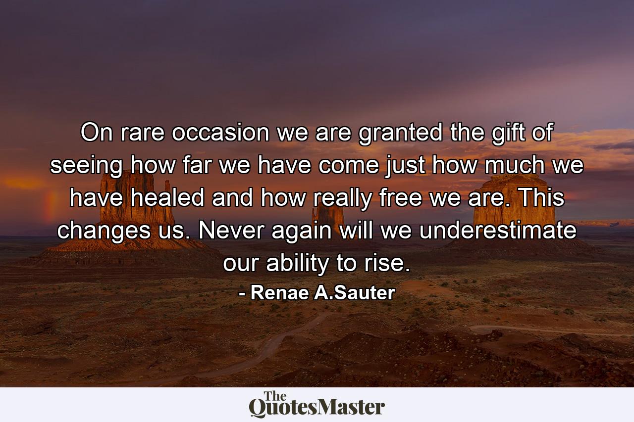 On rare occasion we are granted the gift of seeing how far we have come just how much we have healed and how really free we are. This changes us. Never again will we underestimate our ability to rise. - Quote by Renae A.Sauter