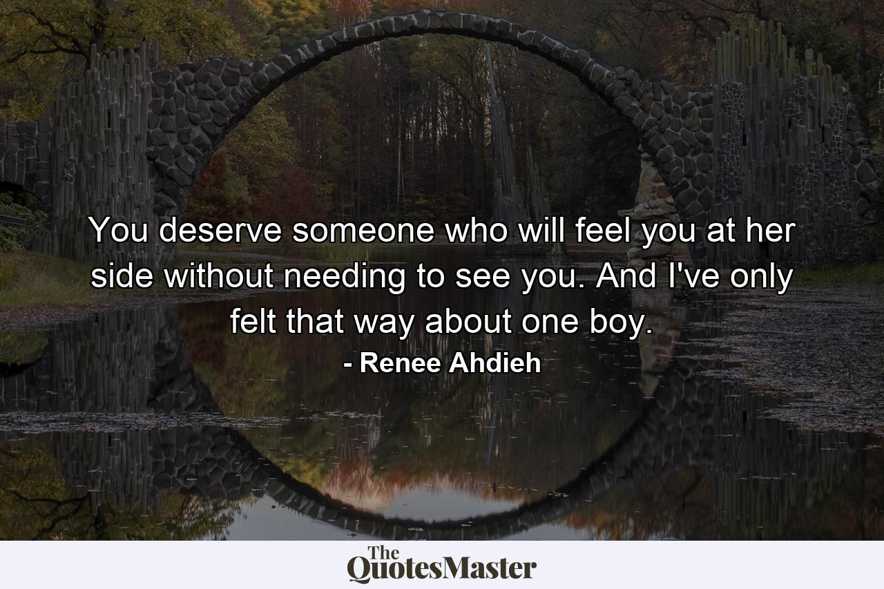 You deserve someone who will feel you at her side without needing to see you. And I've only felt that way about one boy. - Quote by Renee Ahdieh