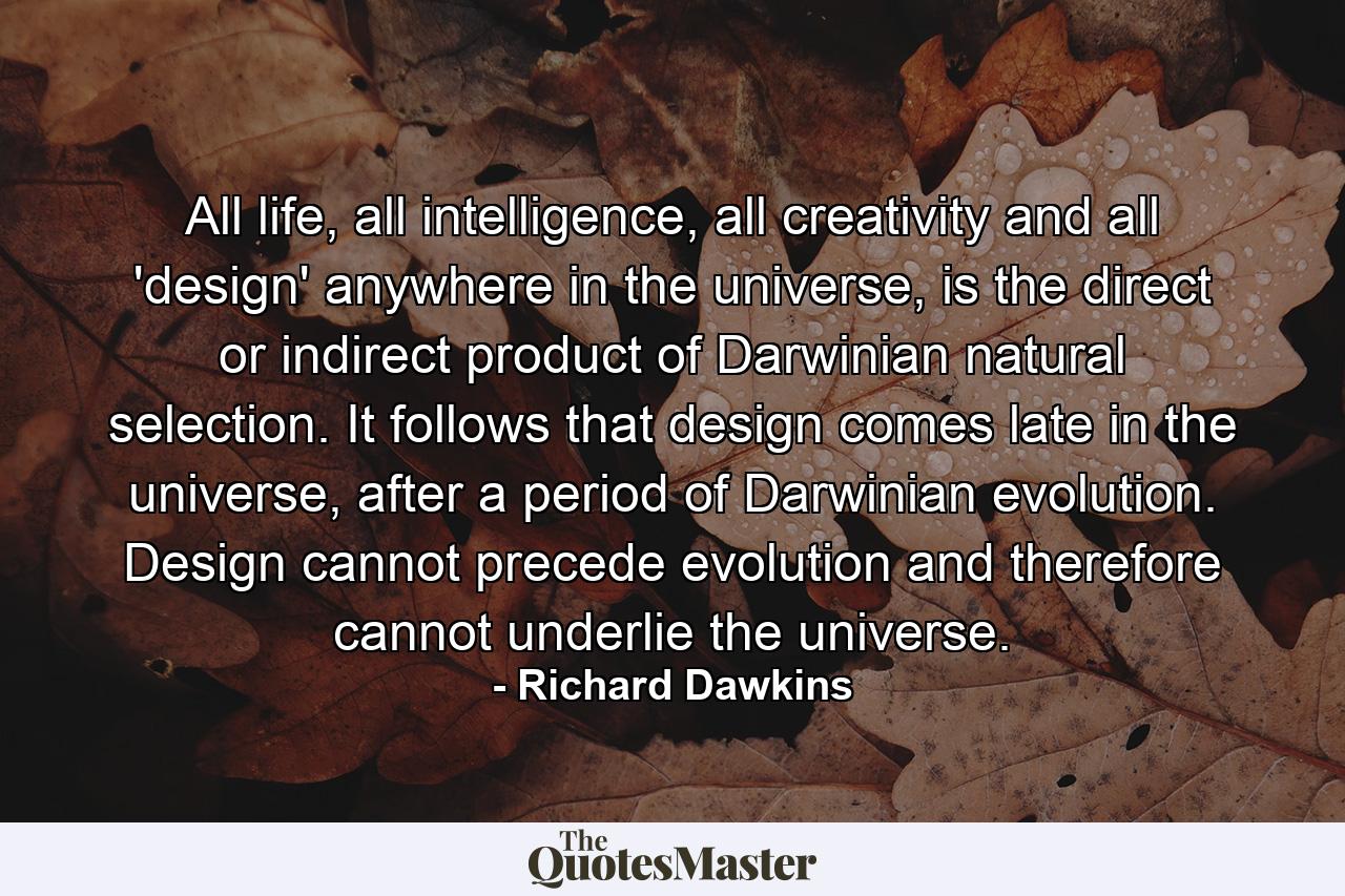 All life, all intelligence, all creativity and all 'design' anywhere in the universe, is the direct or indirect product of Darwinian natural selection. It follows that design comes late in the universe, after a period of Darwinian evolution. Design cannot precede evolution and therefore cannot underlie the universe. - Quote by Richard Dawkins