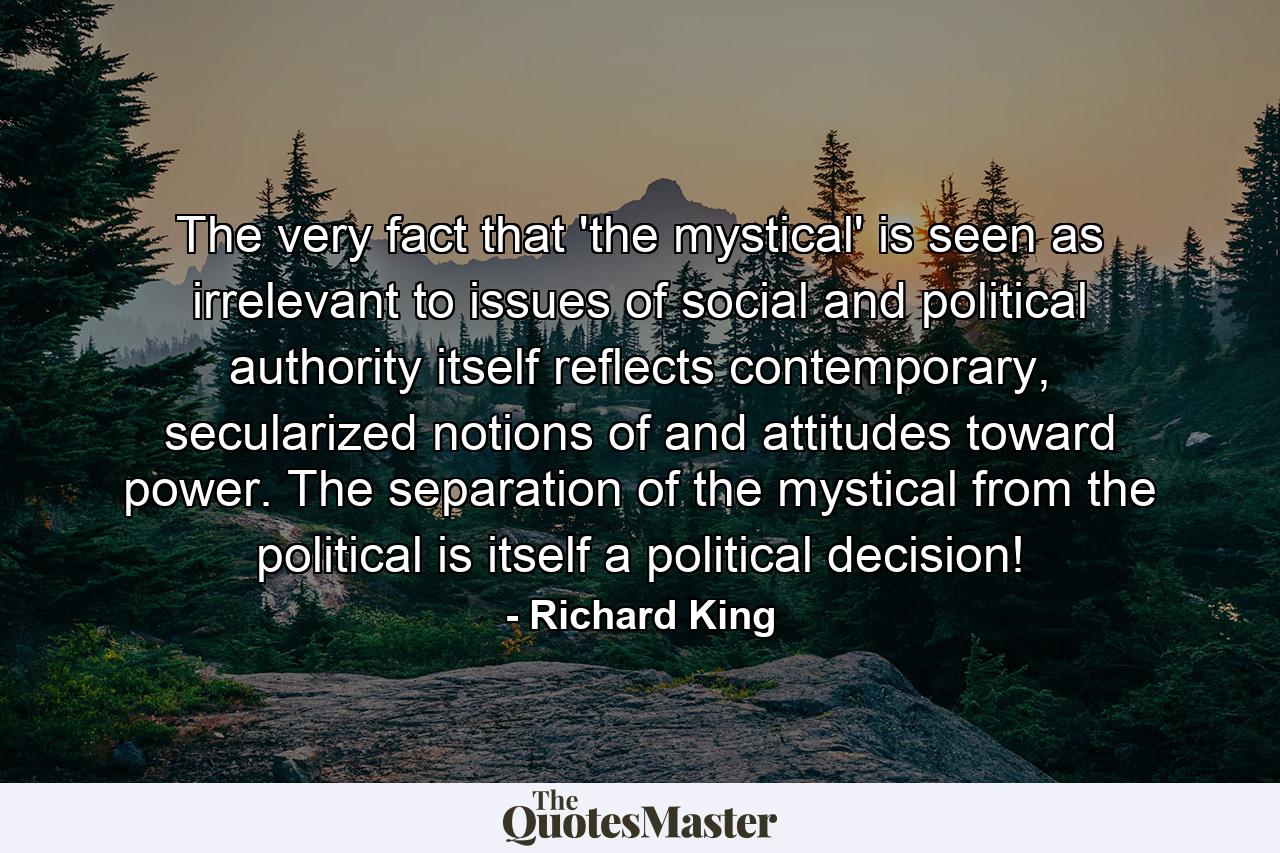 The very fact that 'the mystical' is seen as irrelevant to issues of social and political authority itself reflects contemporary, secularized notions of and attitudes toward power. The separation of the mystical from the political is itself a political decision! - Quote by Richard King