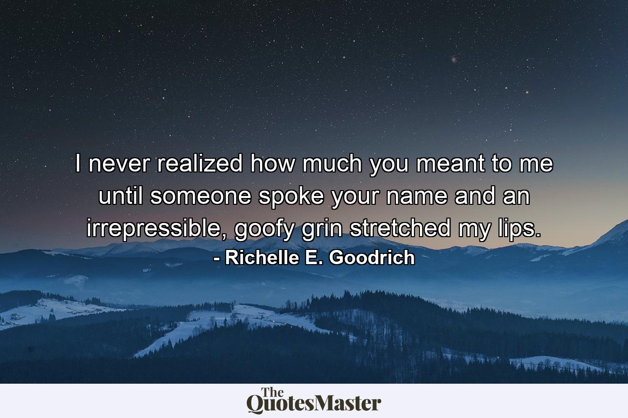 I never realized how much you meant to me until someone spoke your name and an irrepressible, goofy grin stretched my lips. - Quote by Richelle E. Goodrich