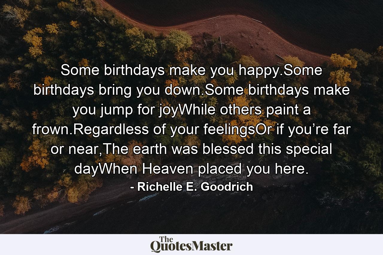 Some birthdays make you happy.Some birthdays bring you down.Some birthdays make you jump for joyWhile others paint a frown.Regardless of your feelingsOr if you’re far or near,The earth was blessed this special dayWhen Heaven placed you here. - Quote by Richelle E. Goodrich