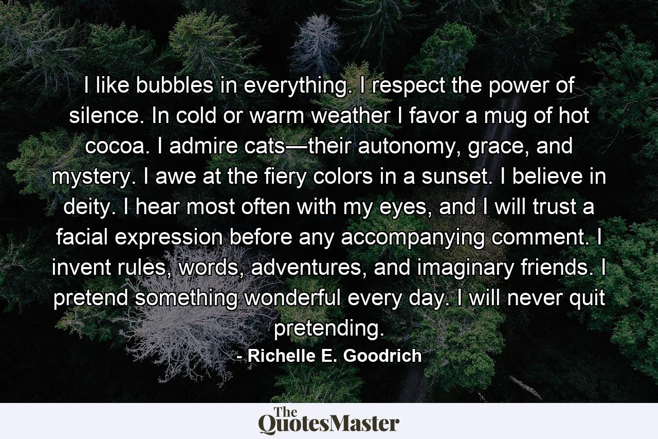 I like bubbles in everything. I respect the power of silence. In cold or warm weather I favor a mug of hot cocoa. I admire cats―their autonomy, grace, and mystery. I awe at the fiery colors in a sunset. I believe in deity. I hear most often with my eyes, and I will trust a facial expression before any accompanying comment. I invent rules, words, adventures, and imaginary friends. I pretend something wonderful every day. I will never quit pretending. - Quote by Richelle E. Goodrich