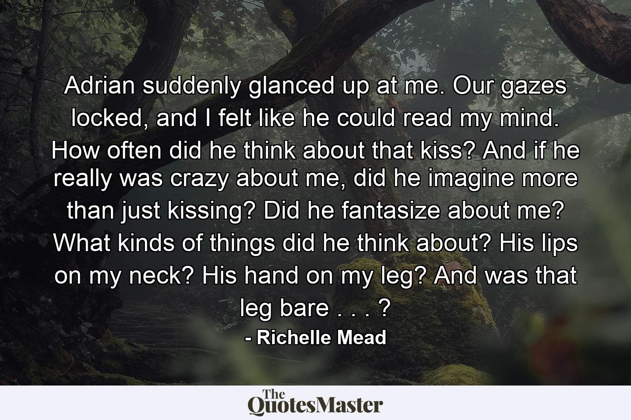 Adrian suddenly glanced up at me. Our gazes locked, and I felt like he could read my mind. How often did he think about that kiss? And if he really was crazy about me, did he imagine more than just kissing? Did he fantasize about me? What kinds of things did he think about? His lips on my neck? His hand on my leg? And was that leg bare . . . ? - Quote by Richelle Mead