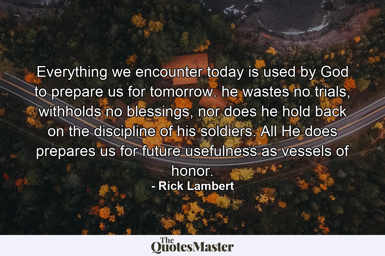 Everything we encounter today is used by God to prepare us for tomorrow. he wastes no trials, withholds no blessings, nor does he hold back on the discipline of his soldiers. All He does prepares us for future usefulness as vessels of honor. - Quote by Rick Lambert