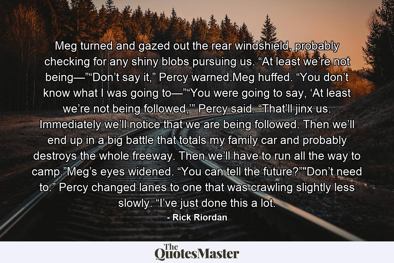 Meg turned and gazed out the rear windshield, probably checking for any shiny blobs pursuing us. “At least we’re not being—”“Don’t say it,” Percy warned.Meg huffed. “You don’t know what I was going to—”“You were going to say, ‘At least we’re not being followed,’” Percy said. “That’ll jinx us. Immediately we’ll notice that we are being followed. Then we’ll end up in a big battle that totals my family car and probably destroys the whole freeway. Then we’ll have to run all the way to camp.”Meg’s eyes widened. “You can tell the future?”