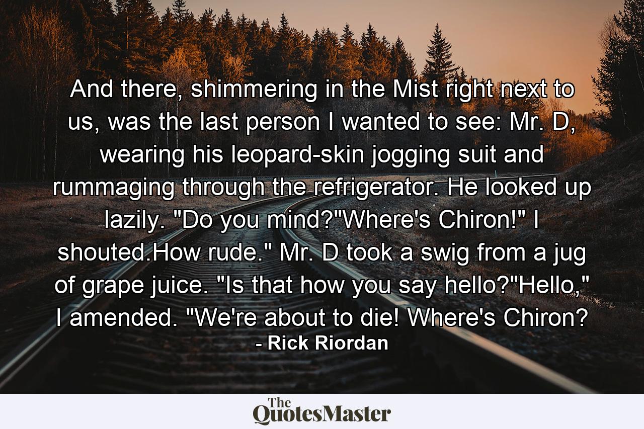 And there, shimmering in the Mist right next to us, was the last person I wanted to see: Mr. D, wearing his leopard-skin jogging suit and rummaging through the refrigerator. He looked up lazily. 