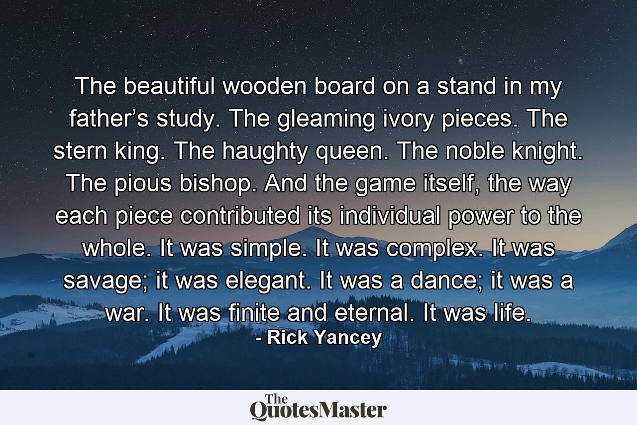 The beautiful wooden board on a stand in my father’s study. The gleaming ivory pieces. The stern king. The haughty queen. The noble knight. The pious bishop. And the game itself, the way each piece contributed its individual power to the whole. It was simple. It was complex. It was savage; it was elegant. It was a dance; it was a war. It was finite and eternal. It was life. - Quote by Rick Yancey