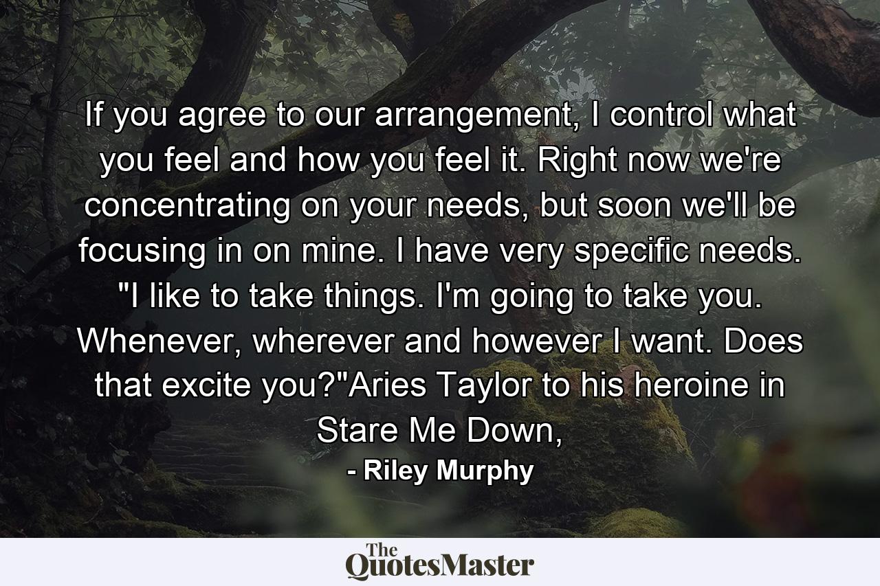 If you agree to our arrangement, I control what you feel and how you feel it. Right now we're concentrating on your needs, but soon we'll be focusing in on mine. I have very specific needs. 