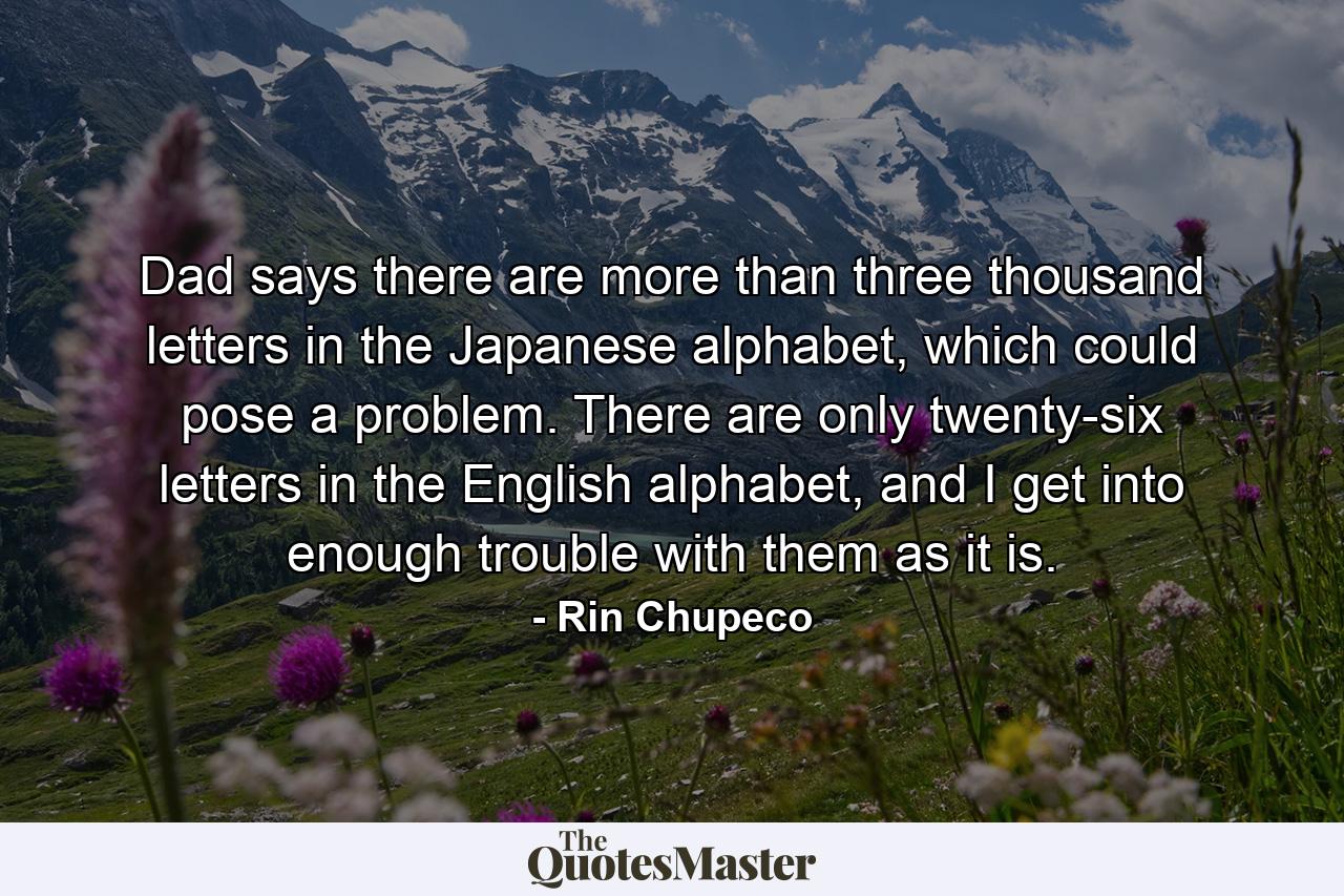 Dad says there are more than three thousand letters in the Japanese alphabet, which could pose a problem. There are only twenty-six letters in the English alphabet, and I get into enough trouble with them as it is. - Quote by Rin Chupeco