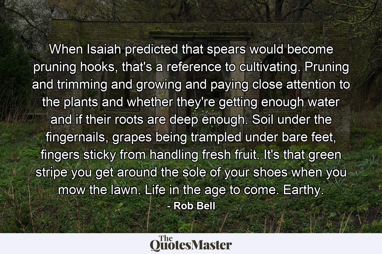 When Isaiah predicted that spears would become pruning hooks, that's a reference to cultivating. Pruning and trimming and growing and paying close attention to the plants and whether they're getting enough water and if their roots are deep enough. Soil under the fingernails, grapes being trampled under bare feet, fingers sticky from handling fresh fruit. It's that green stripe you get around the sole of your shoes when you mow the lawn. Life in the age to come. Earthy. - Quote by Rob Bell