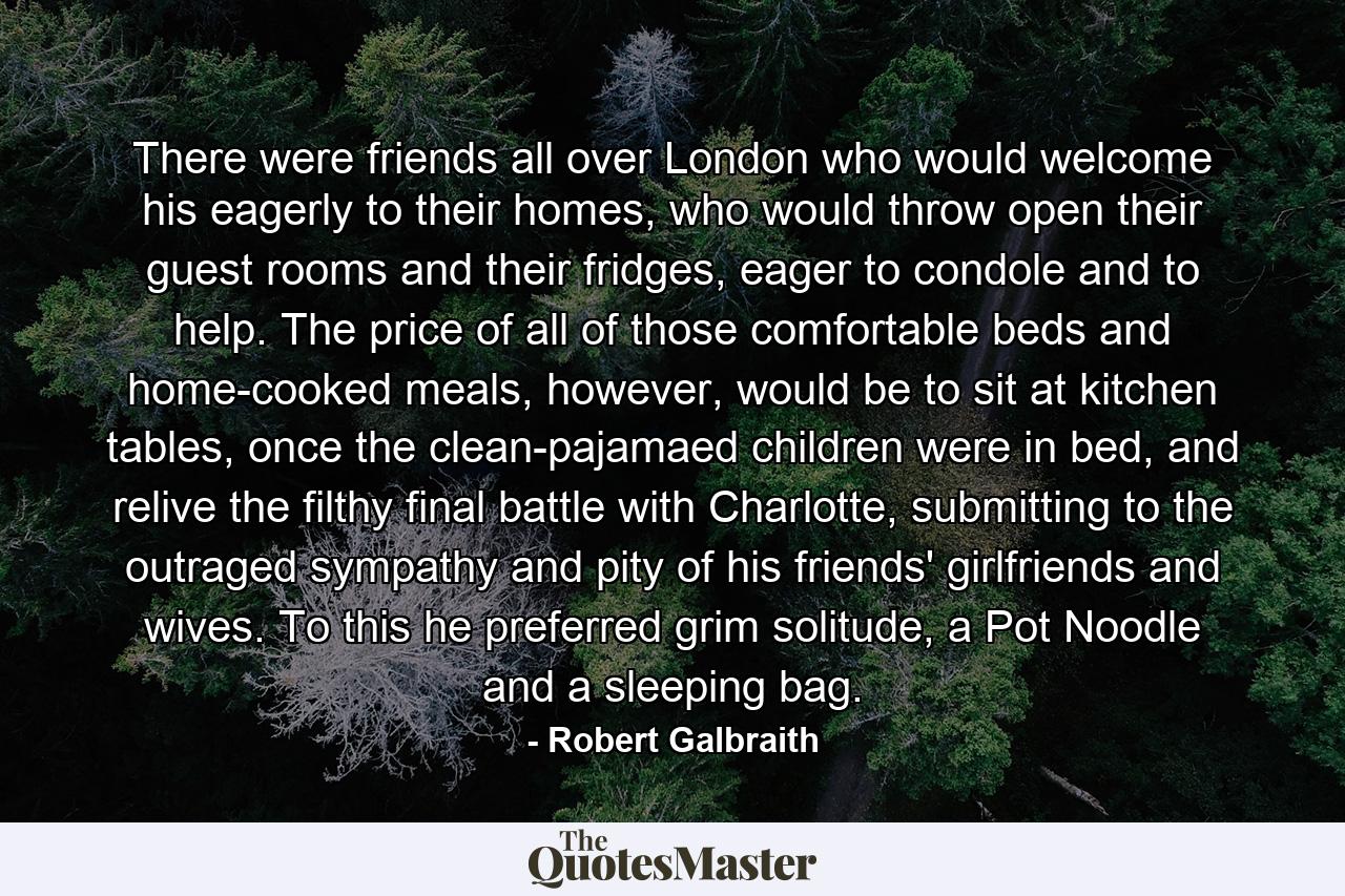 There were friends all over London who would welcome his eagerly to their homes, who would throw open their guest rooms and their fridges, eager to condole and to help. The price of all of those comfortable beds and home-cooked meals, however, would be to sit at kitchen tables, once the clean-pajamaed children were in bed, and relive the filthy final battle with Charlotte, submitting to the outraged sympathy and pity of his friends' girlfriends and wives. To this he preferred grim solitude, a Pot Noodle and a sleeping bag. - Quote by Robert Galbraith